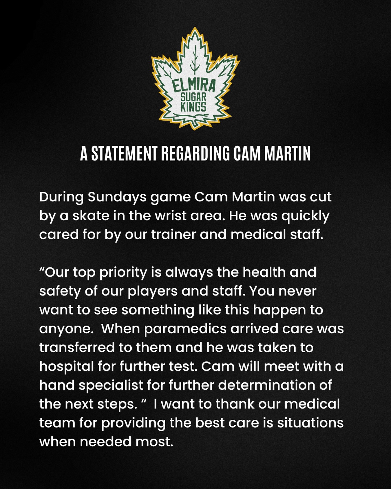 A statement regarding Cam Martin:

During Sundays game Cam Martin was cut by a skate in the wrist area. He was quickly cared for by our trainer and medical staff.

“Our top priority is always the health and safety of our players and staff. You never want to see something like this happen to anyone. When paramedics arrived care was transferred to them and he was taken to hospital for further test. Cam will meet with a hand specialist for further determination of the next steps. “ I want to thank our medical team for providing the best care is situations when needed most.

#elmirasugarkings #gohl #proudtobeaking